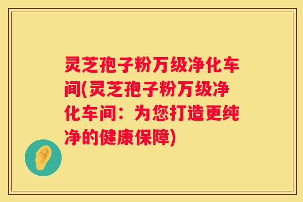 灵芝孢子粉万级净化车间(灵芝孢子粉万级净化车间：为您打造更纯净的健康保障)