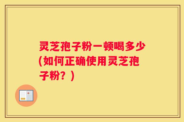 灵芝孢子粉一顿喝多少(如何正确使用灵芝孢子粉?) 灵芝孢子粉一顿喝多少(如何正确使用灵芝孢子粉?)