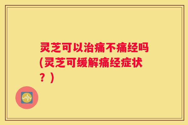 灵芝可以痛不痛经吗(灵芝可缓解痛经症状？)