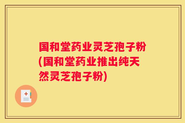 国和堂药业灵芝孢子粉(国和堂药业推出纯天然灵芝孢子粉)