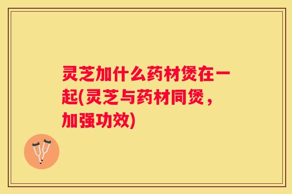灵芝加什么药材煲在一起(灵芝与药材同煲，加强功效)
