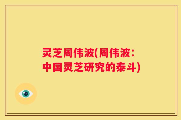 灵芝周伟波(周伟波:中国灵芝研究的泰斗) 灵芝周伟波(周伟波:中国灵芝研究的泰斗)