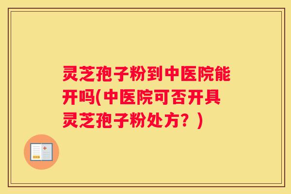 灵芝孢子粉到中医院能开吗(中医院可否开具灵芝孢子粉处方？)
