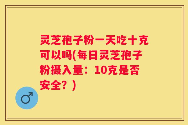 灵芝孢子粉一天吃十克可以吗(每日灵芝孢子粉摄入量:10克是否安全?) 灵芝孢子粉一天吃十克可以吗(每日灵芝孢子粉摄入量:10克是否安全?)