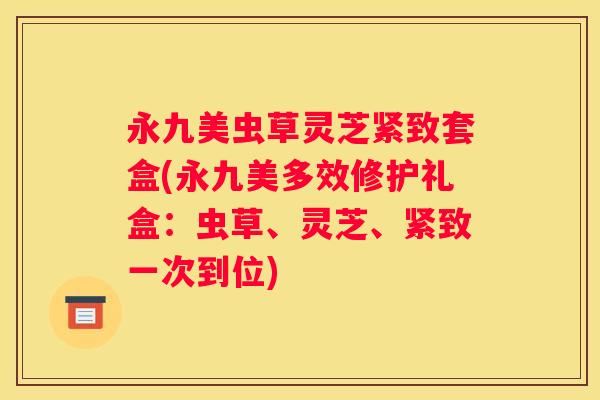 永九美虫草灵芝紧致套盒(永九美多效修护礼盒：虫草、灵芝、紧致一次到位)
