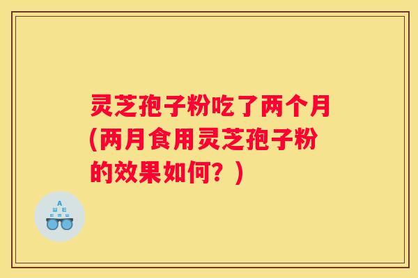 灵芝孢子粉吃了两个月(两月食用灵芝孢子粉的效果如何？)