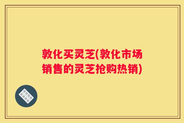 敦化买灵芝(敦化市场销售的灵芝抢购热销)