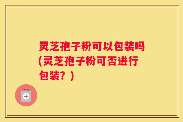 灵芝孢子粉可以包装吗(灵芝孢子粉可否进行包装?) 灵芝孢子粉可以包装吗(灵芝孢子粉可否进行包装?)