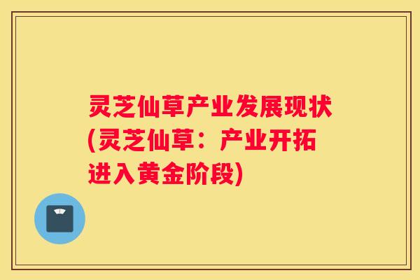 灵芝仙草产业发展现状(灵芝仙草：产业开拓进入黄金阶段)