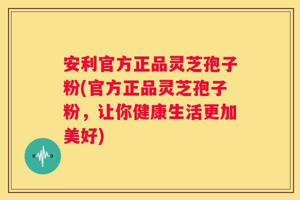 安利官方正品灵芝孢子粉(官方正品灵芝孢子粉，让你健康生活更加美好)