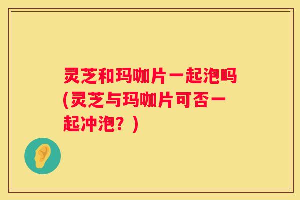灵芝和玛咖片一起泡吗(灵芝与玛咖片可否一起冲泡？)