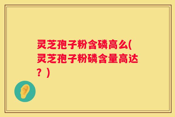 灵芝孢子粉含磷高么(灵芝孢子粉磷含量高达？)