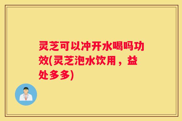灵芝可以冲开水喝吗功效(灵芝泡水饮用，益处多多)