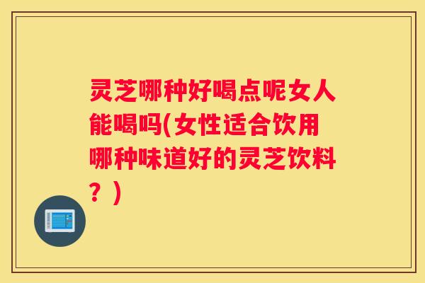 灵芝哪种好喝点呢女人能喝吗(女性适合饮用哪种味道好的灵芝饮料？)