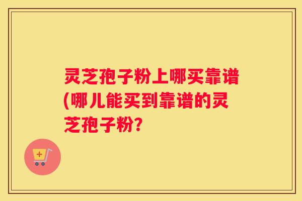 灵芝孢子粉上哪买靠谱(哪儿能买到靠谱的灵芝孢子粉？