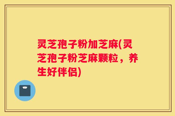 灵芝孢子粉加芝麻(灵芝孢子粉芝麻颗粒，养生好伴侣)