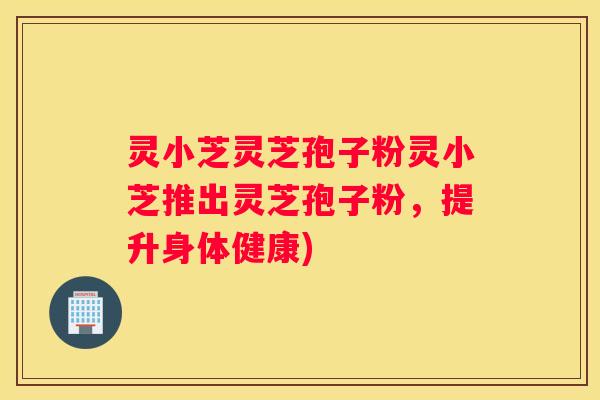 灵小芝灵芝孢子粉灵小芝推出灵芝孢子粉，提升身体健康)
