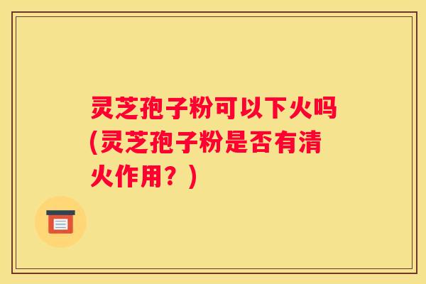 灵芝孢子粉可以下火吗(灵芝孢子粉是否有清火作用？)