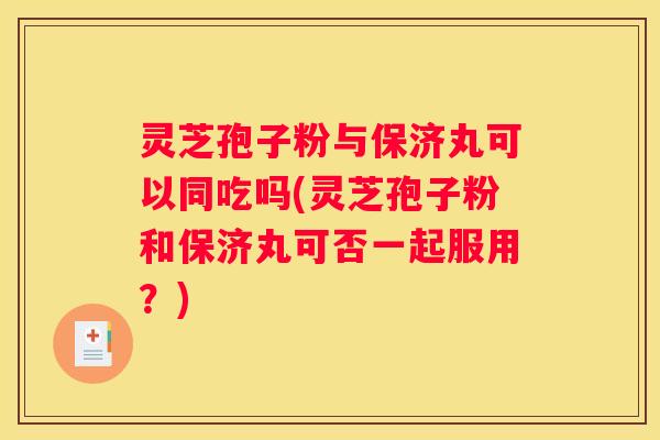 灵芝孢子粉与保济丸可以同吃吗(灵芝孢子粉和保济丸可否一起服用？)