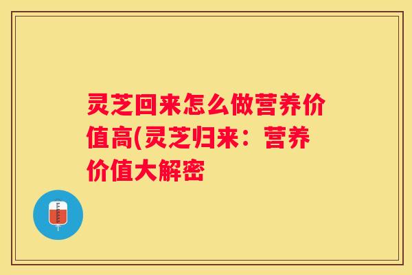 灵芝回来怎么做营养价值高(灵芝归来:营养价值大解密 灵芝回来怎么做营养价值高(灵芝归来:营养价值大解密