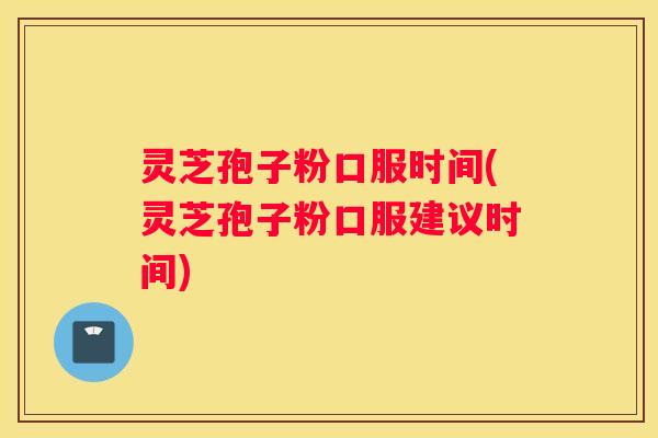 灵芝孢子粉口服时间(灵芝孢子粉口服建议时间)