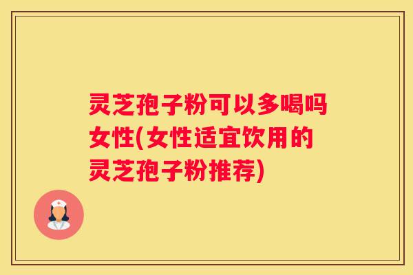 灵芝孢子粉可以多喝吗女性(女性适宜饮用的灵芝孢子粉推荐)
