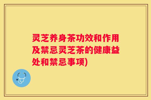 灵芝养身茶功效和作用及禁忌灵芝茶的健康益处和禁忌事项)