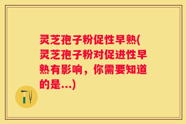 灵芝孢子粉促性早熟(灵芝孢子粉对促进性早熟有影响,你需要知道的是...) 灵芝孢子粉促性早熟(灵芝孢子粉对促进性早熟有影响,你需要知道的是...)