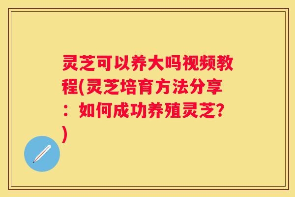 灵芝可以养大吗视频教程(灵芝培育方法分享：如何成功养殖灵芝？)