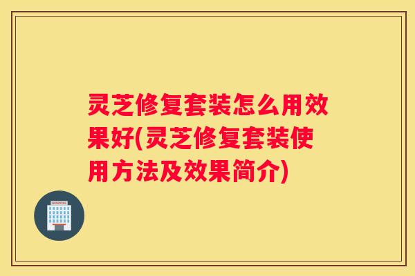 灵芝修复套装怎么用效果好(灵芝修复套装使用方法及效果简介)