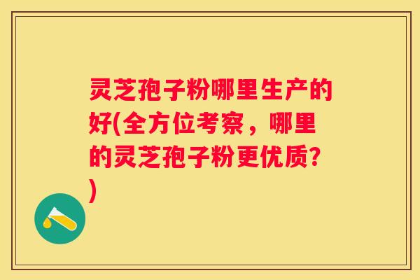 灵芝孢子粉哪里生产的好(全方位考察，哪里的灵芝孢子粉更优质？)