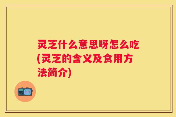 灵芝什么意思呀怎么吃(灵芝的含义及食用方法简介)