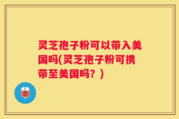 灵芝孢子粉可以带入美国吗(灵芝孢子粉可携带至美国吗？)