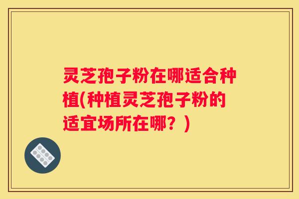 灵芝孢子粉在哪适合种植(种植灵芝孢子粉的适宜场所在哪？)