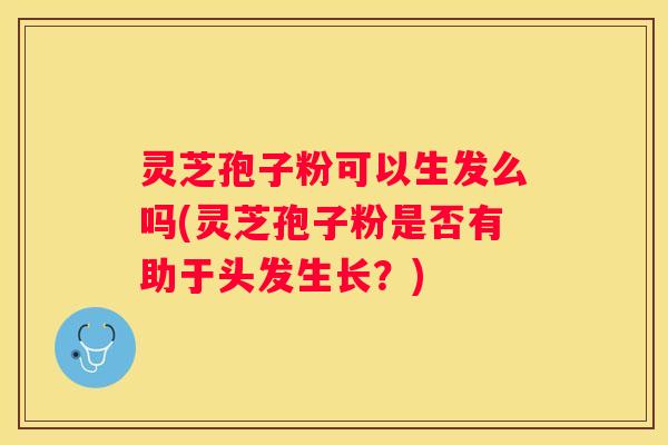 灵芝孢子粉可以生发么吗(灵芝孢子粉是否有助于头发生长？)