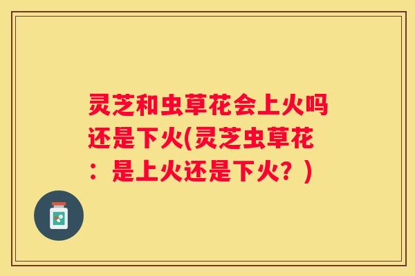 灵芝和虫草花会上火吗还是下火(灵芝虫草花：是上火还是下火？)