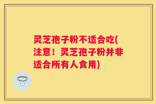 灵芝孢子粉不适合吃(注意！灵芝孢子粉并非适合所有人食用)