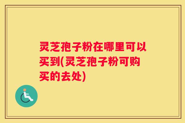 灵芝孢子粉在哪里可以买到(灵芝孢子粉可购买的去处)