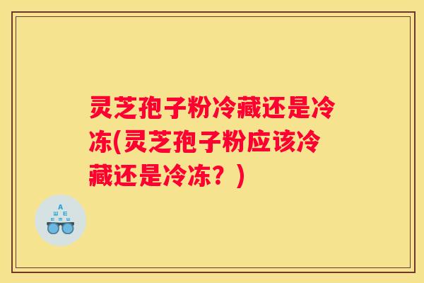 灵芝孢子粉冷藏还是冷冻(灵芝孢子粉应该冷藏还是冷冻？)