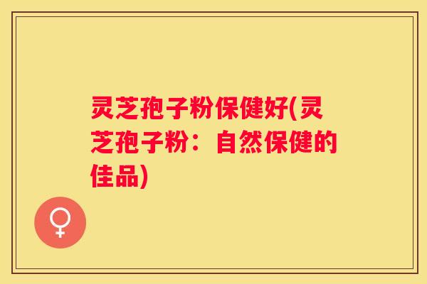 灵芝孢子粉保健好(灵芝孢子粉：自然保健的佳品)