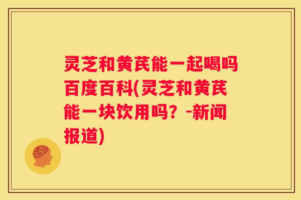灵芝和黄芪能一起喝吗百度百科(灵芝和黄芪能一块饮用吗？-新闻报道)