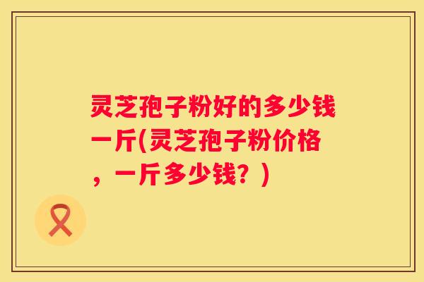 灵芝孢子粉好的多少钱一斤(灵芝孢子粉价格，一斤多少钱？)
