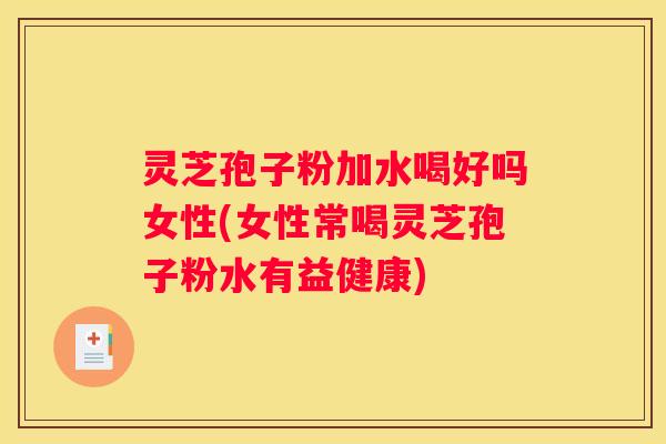 灵芝孢子粉加水喝好吗女性(女性常喝灵芝孢子粉水有益健康)