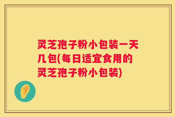 灵芝孢子粉小包装一天几包(每日适宜食用的灵芝孢子粉小包装)