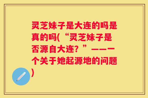 灵芝妹子是大连的吗是真的吗(“灵芝妹子是否源自大连？”——一个关于她起源地的问题)