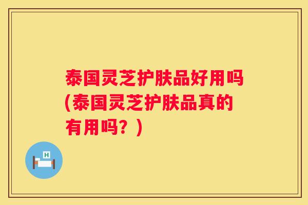 泰国灵芝护肤品好用吗(泰国灵芝护肤品真的有用吗？)