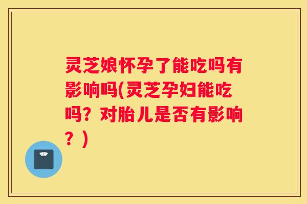 灵芝娘怀孕了能吃吗有影响吗(灵芝孕妇能吃吗？对胎儿是否有影响？)