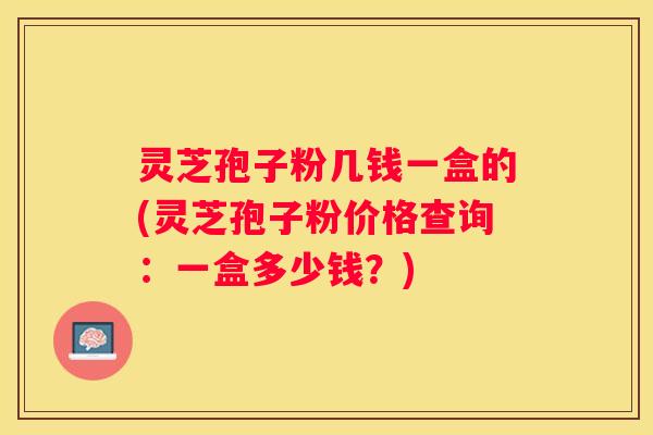 灵芝孢子粉几钱一盒的(灵芝孢子粉价格查询：一盒多少钱？)