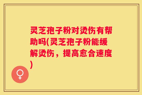 灵芝孢子粉对烫伤有帮助吗(灵芝孢子粉能缓解烫伤，提高愈合速度)