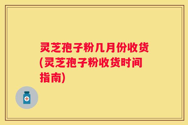 灵芝孢子粉几月份收货(灵芝孢子粉收货时间指南)